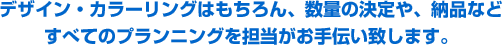 デザイン・カラーリングはもちろん、数量の決定や、納品などすべてのプランニングを担当がお手伝い致します。